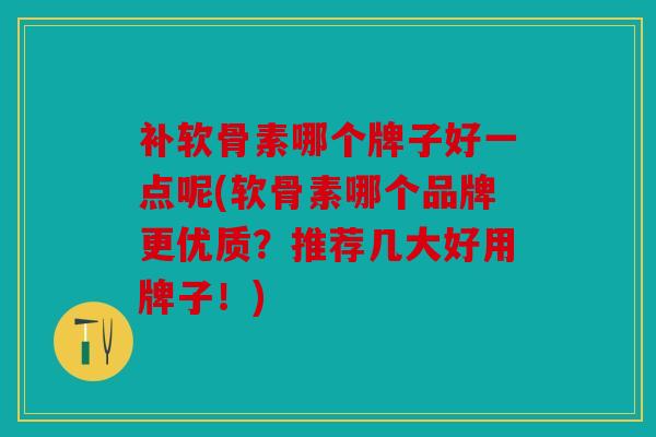 补软骨素哪个牌子好一点呢(软骨素哪个品牌更优质？推荐几大好用牌子！)