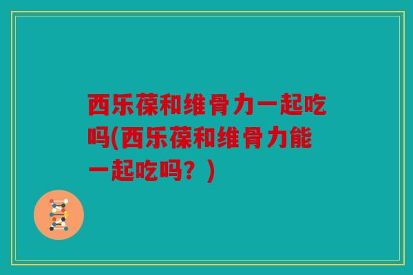 西乐葆和维骨力一起吃吗(西乐葆和维骨力能一起吃吗？)