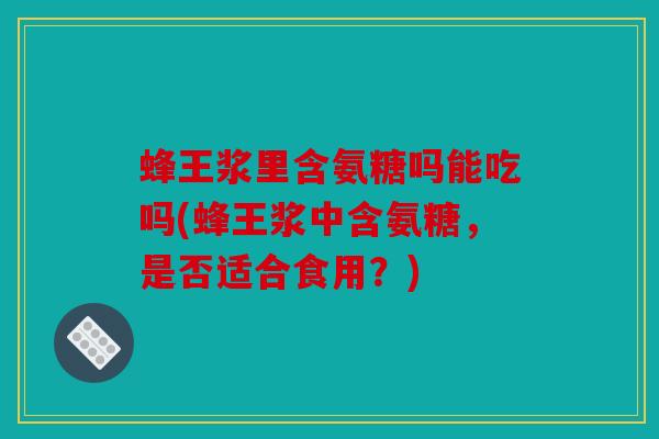 蜂王浆里含氨糖吗能吃吗(蜂王浆中含氨糖，是否适合食用？)
