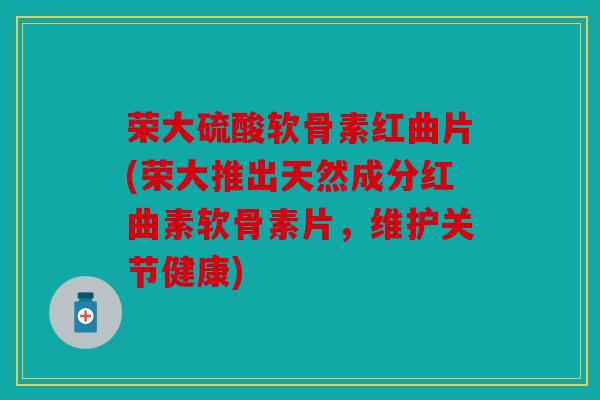 荣大硫酸软骨素红曲片(荣大推出天然成分红曲素软骨素片，维护关节健康)