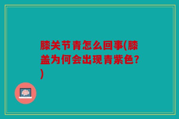 膝关节青怎么回事(膝盖为何会出现青紫色?) 膝关节青怎么回事(膝盖为何会出现青紫色?)