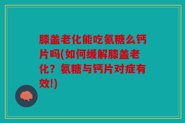膝盖老化能吃氨糖么钙片吗(如何缓解膝盖老化？氨糖与钙片对症有效!)