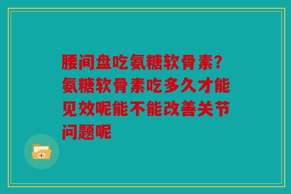 腰间盘吃氨糖软骨素？氨糖软骨素吃多久才能见效呢能不能改善关节问题呢