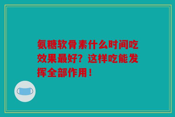 氨糖软骨素什么时间吃效果最好？这样吃能发挥全部作用！