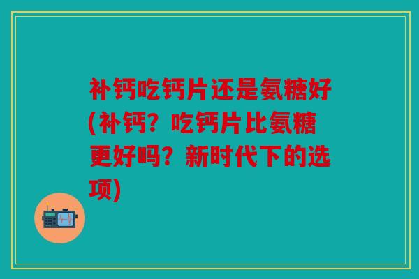 补钙吃钙片还是氨糖好(补钙？吃钙片比氨糖更好吗？新时代下的选项)