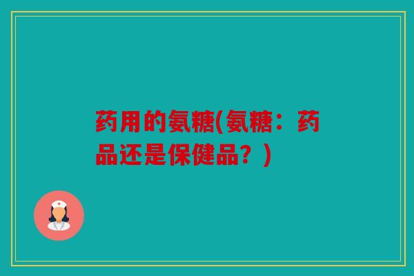 药用的氨糖(氨糖：药品还是保健品？)