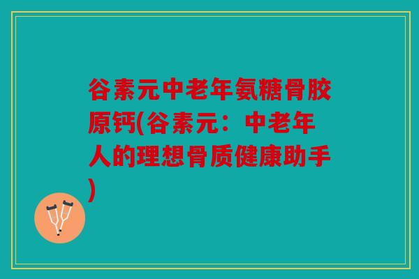 谷素元中老年氨糖骨胶原钙(谷素元：中老年人的理想骨质健康助手)