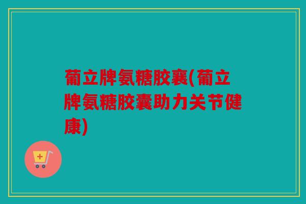 葡立牌氨糖胶襄(葡立牌氨糖胶囊助力关节健康)