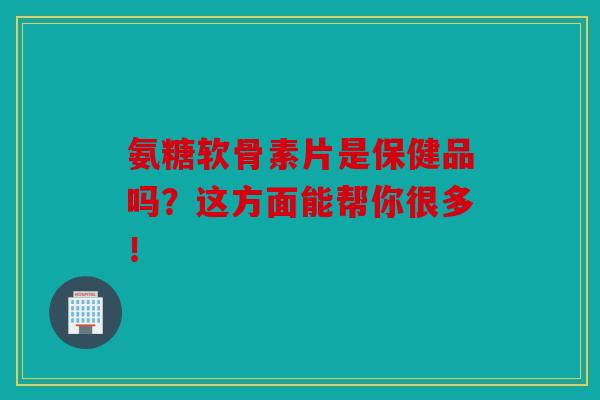 氨糖软骨素片是保健品吗?这方面能帮你很多!