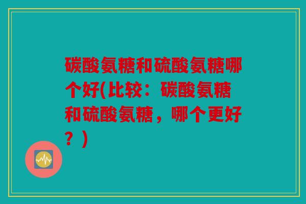 碳酸氨糖和硫酸氨糖哪个好(比较：碳酸氨糖和硫酸氨糖，哪个更好？)