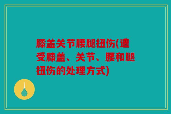膝盖关节腰腿扭伤(遭受膝盖、关节、腰和腿扭伤的处理方式)