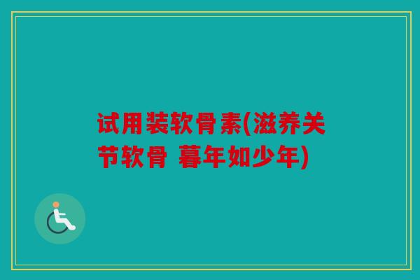 试用装软骨素(滋养关节软骨 暮年如少年)