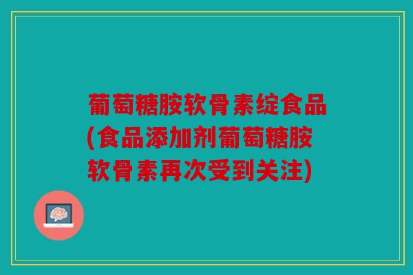 葡萄糖胺软骨素绽食品(食品添加剂葡萄糖胺软骨素再次受到关注)