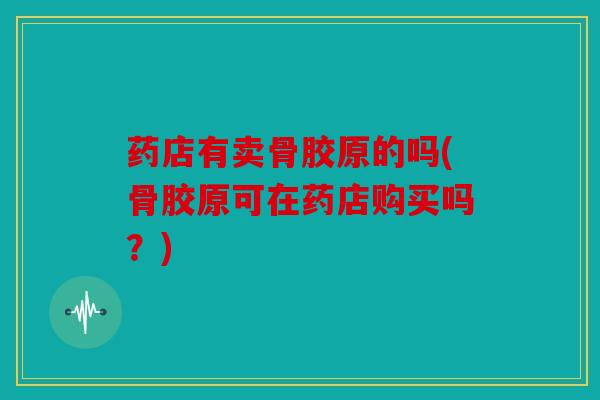药店有卖骨胶原的吗(骨胶原可在药店购买吗？)