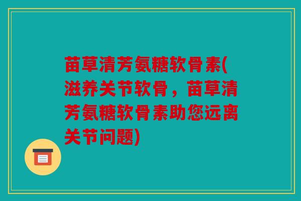 苗草清芳氨糖软骨素(滋养关节软骨，苗草清芳氨糖软骨素助您远离关节问题)