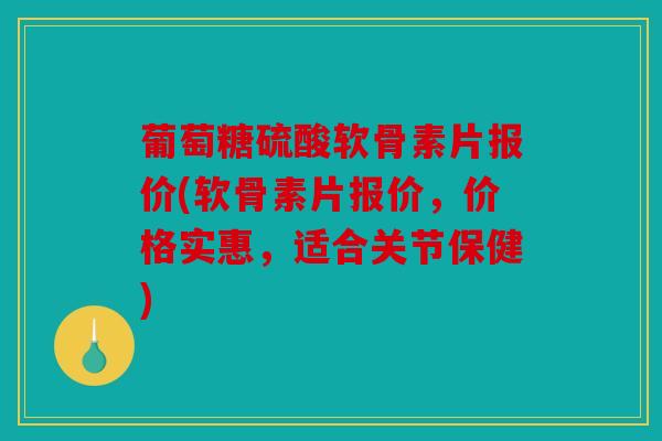 葡萄糖硫酸软骨素片报价(软骨素片报价，价格实惠，适合关节保健)