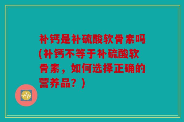 补钙是补硫酸软骨素吗(补钙不等于补硫酸软骨素,如何选择正确的营养品?) 补钙是补硫酸软骨素吗(补钙不等于补硫酸软骨素,如何选择正确的营养品?)