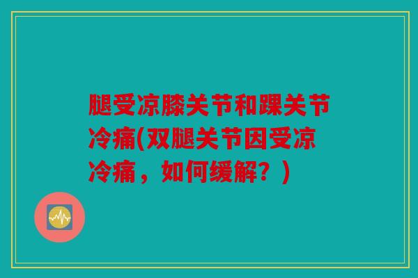 腿受凉膝关节和踝关节冷痛(双腿关节因受凉冷痛，如何缓解？)