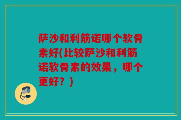 萨沙和利筋诺哪个软骨素好(比较萨沙和利筋诺软骨素的效果，哪个更好？)