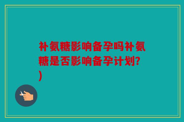 补氨糖影响备孕吗补氨糖是否影响备孕计划？)