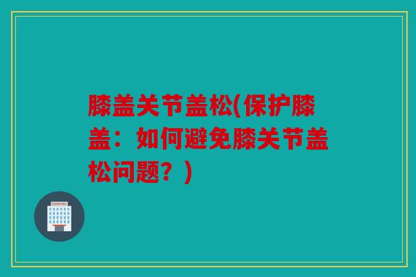 膝盖关节盖松(保护膝盖：如何避免膝关节盖松问题？)