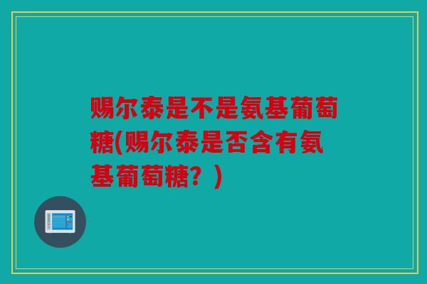赐尔泰是不是氨基葡萄糖(赐尔泰是否含有氨基葡萄糖？)