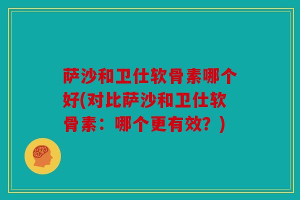 萨沙和卫仕软骨素哪个好(对比萨沙和卫仕软骨素：哪个更有效？)