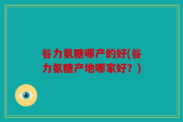 谷力氨糖哪产的好(谷力氨糖产地哪家好？)