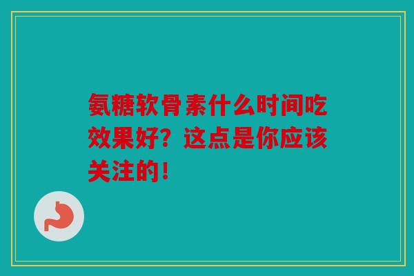 氨糖软骨素什么时间吃效果好？这点是你应该关注的！