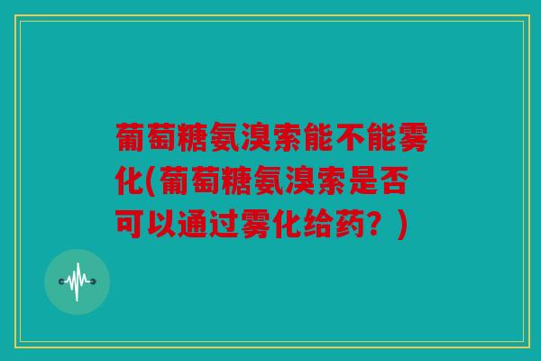 葡萄糖氨溴索能不能雾化(葡萄糖氨溴索是否可以通过雾化给药？)