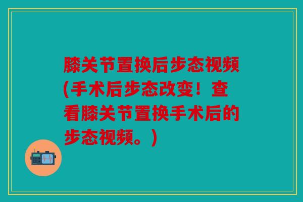 膝关节置换后步态视频(手术后步态改变！查看膝关节置换手术后的步态视频。)