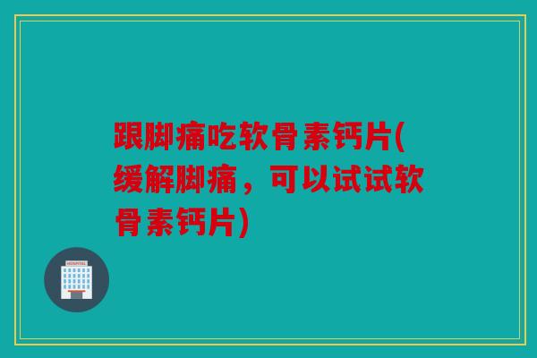 跟脚痛吃软骨素钙片(缓解脚痛，可以试试软骨素钙片)