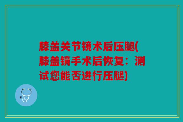 膝盖关节镜术后压腿(膝盖镜手术后恢复：测试您能否进行压腿)