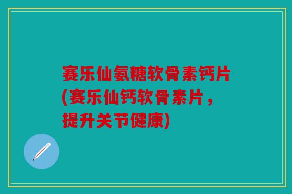 赛乐仙氨糖软骨素钙片(赛乐仙钙软骨素片，提升关节健康)
