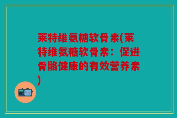 莱特维氨糖软骨素(莱特维氨糖软骨素：促进骨骼健康的有效营养素)