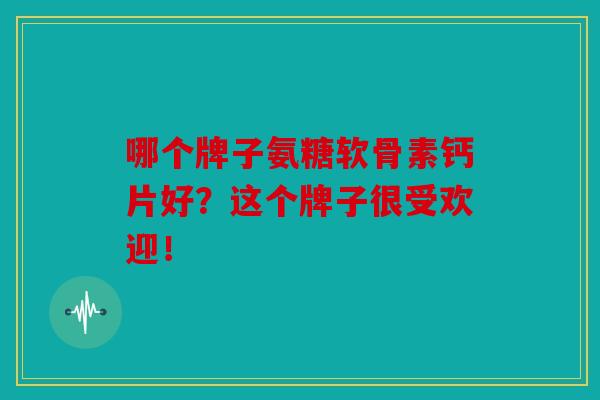 哪个牌子氨糖软骨素钙片好？这个牌子很受欢迎！