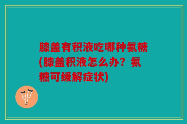 膝盖有积液吃哪种氨糖(膝盖积液怎么办？氨糖可缓解症状)