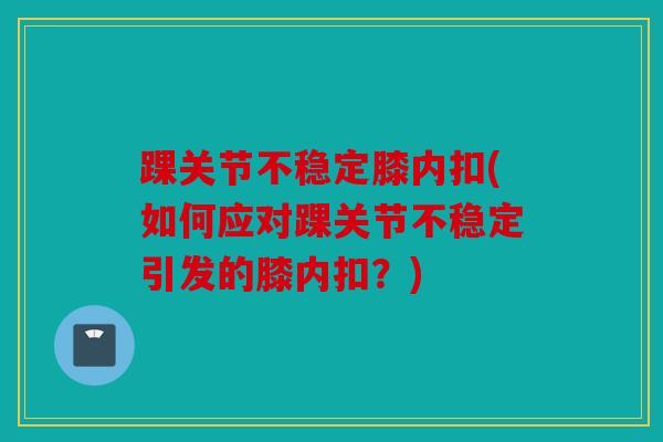 踝关节不稳定膝内扣(如何应对踝关节不稳定引发的膝内扣?) 踝关节不稳定膝内扣(如何应对踝关节不稳定引发的膝内扣?)