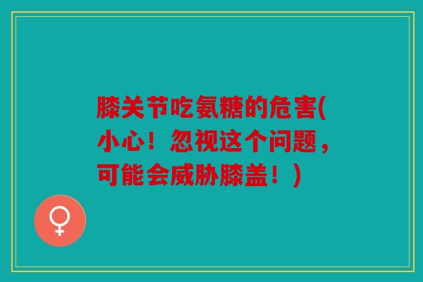 膝关节吃氨糖的危害(小心！忽视这个问题，可能会威胁膝盖！)