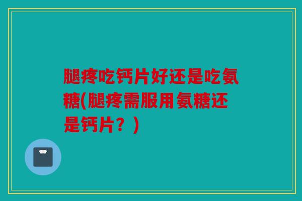 腿疼吃钙片好还是吃氨糖(腿疼需服用氨糖还是钙片？)