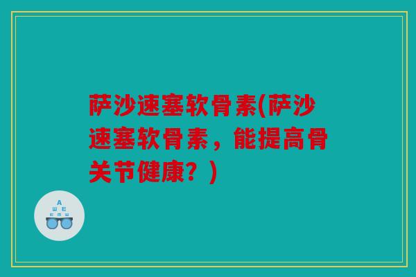 萨沙速塞软骨素(萨沙速塞软骨素，能提高骨关节健康？)