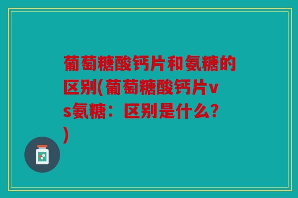 葡萄糖酸钙片和氨糖的区别(葡萄糖酸钙片vs氨糖：区别是什么？)
