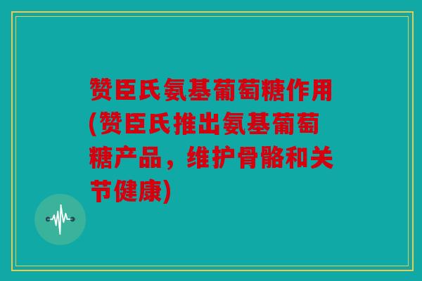 赞臣氏氨基葡萄糖作用(赞臣氏推出氨基葡萄糖产品，维护骨骼和关节健康)