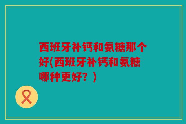 西班牙补钙和氨糖那个好(西班牙补钙和氨糖哪种更好？)