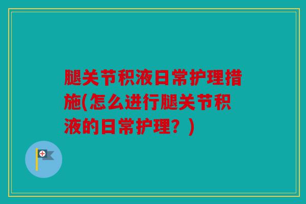 腿关节积液日常护理措施(怎么进行腿关节积液的日常护理？)