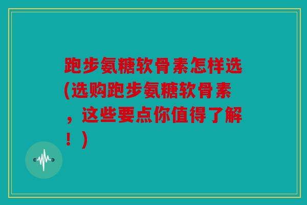 跑步氨糖软骨素怎样选(选购跑步氨糖软骨素,这些要点你值得了解!) 跑步氨糖软骨素怎样选(选购跑步氨糖软骨素,这些要点你值得了解!)