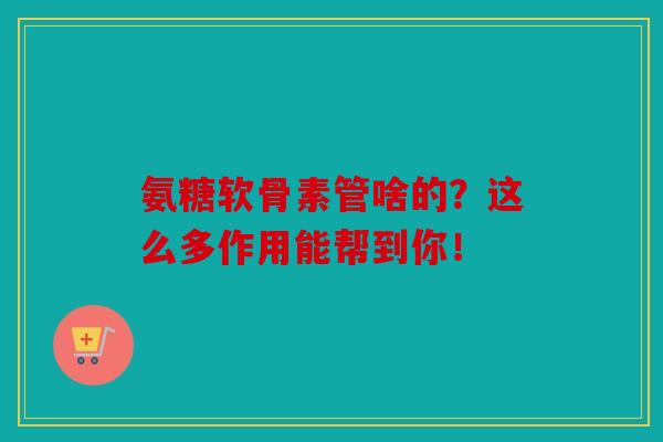 氨糖软骨素管啥的？这么多作用能帮到你！