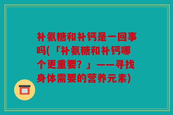 补氨糖和补钙是一回事吗(「补氨糖和补钙哪个更重要?」——寻找身体需要的营养元素) 补氨糖和补钙是一回事吗(「补氨糖和补钙哪个更重要?」——寻找身体需要的营养元素)