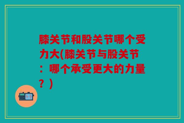 膝关节和股关节哪个受力大(膝关节与股关节：哪个承受更大的力量？)