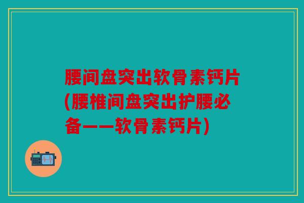 腰间盘突出软骨素钙片(腰椎间盘突出护腰必备——软骨素钙片)